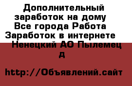 Дополнительный заработок на дому - Все города Работа » Заработок в интернете   . Ненецкий АО,Пылемец д.